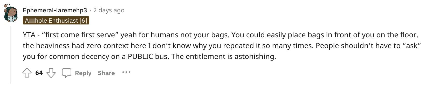 En Redditor kommenterede: "YTA — 'først til mølle' ja for mennesker, ikke dine tasker.  Du kunne sagtens placere poser foran dig på gulvet, tyngden havde nul sammenhæng her, jeg ved ikke hvorfor du gentog det så mange gange.  Folk skal ikke behøve at 'bede' dig om almindelig anstændighed på en OFFENTLIG bus.  Retten er forbløffende."