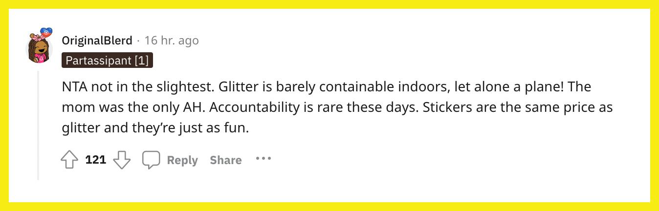 Reddit-bruger u/OriginalBlerd kommenterede, "NTA ikke det mindste. Glitter kan næsten ikke indeholdes indendørs, endsige et fly! Moren var den eneste AH. Ansvarlighed er sjældent i disse dage. Klistermærker har samme pris som glitter, og de er bare lige så sjovt."