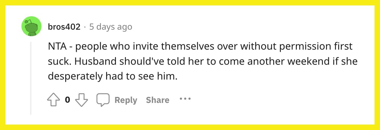 Redditor u/bros402 kommentierte: "NTA – Leute, die sich selbst ohne Erlaubnis einladen, sind zuerst scheiße.  Der Ehemann hätte ihr sagen sollen, sie solle ein weiteres Wochenende kommen, wenn sie ihn unbedingt sehen müsste."