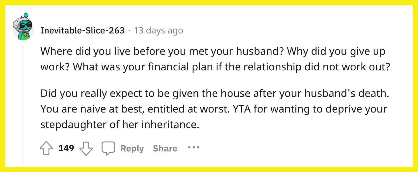 Reddit 用户 u/Inevitable-Slice-263 评论道， "在遇见你丈夫之前你住在哪里？ 你为什么放弃工作？ 如果这段关系没有成功，你的财务计划是什么？ 你真的希望在你丈夫去世后得到房子吗？ 往好里说你是天真，往坏处说你是有资格的。  YTA 想要剥夺你继女的继承权。"