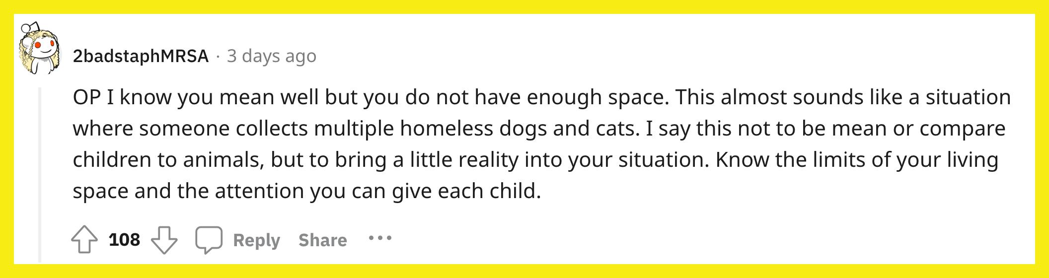 Reddit 用户 u/2badstaphMRSA 评论道：“OP，我知道你是好意，但你没有足够的空间。这听起来几乎像是有人收集了多只无家可归的狗和猫的情况。我这样说并不是为了刻薄或将儿童与动物相比较，而是将一点现实带入您的情况。了解您的生活空间的限制以及您可以给予每个孩子的关注。”
