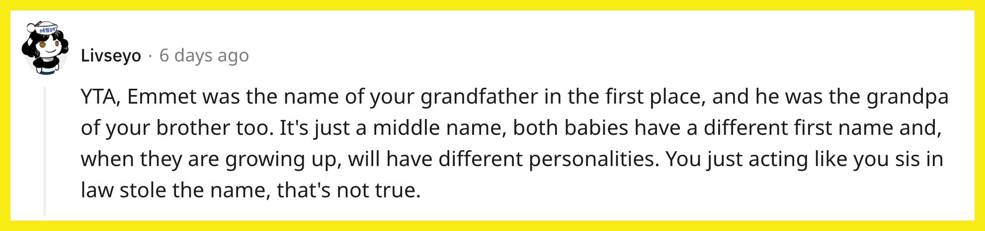 L'utente Reddit u/Livseyo ha commentato, "YTA, Emmet era innanzitutto il nome di tuo nonno, ed era anche il nonno di tuo fratello.  È solo un secondo nome, entrambi i bambini hanno un nome diverso e, quando cresceranno, avranno personalità diverse.  Ti comporti come se tua cognata avesse rubato il nome, non è vero."