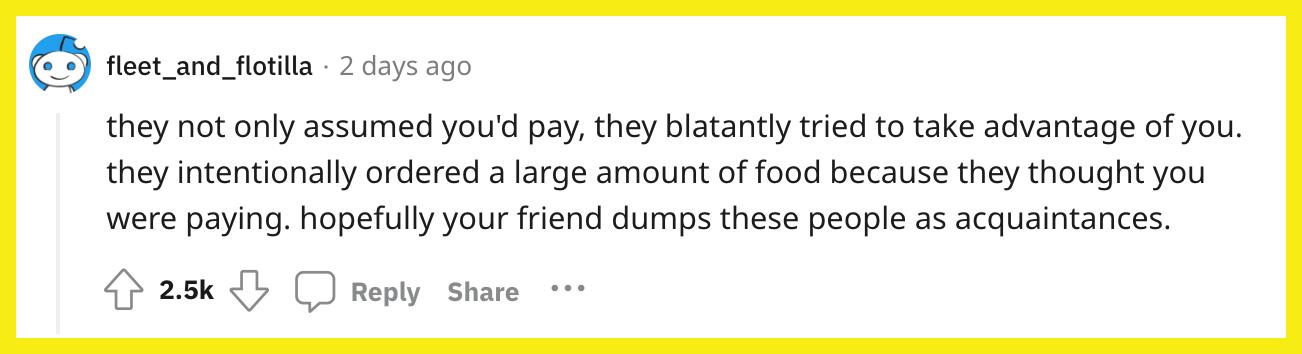 L'utente Reddit u/fleet_and_flotilla ha commentato, "non solo davano per scontato che avresti pagato, ma cercavano sfacciatamente di approfittarsi di te.  hanno ordinato intenzionalmente una grande quantità di cibo perché pensavano che stavi pagando.  spero che il tuo amico scarti queste persone come conoscenti."