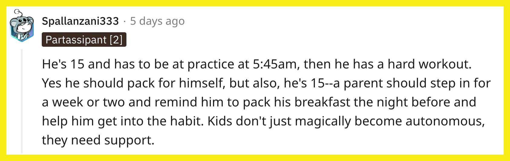 L'éditeur u/Spallanzani333 a commenté : "Il a 15 ans et doit être à l'entraînement à 5h45 du matin, puis il s'entraîne dur.  Oui, il devrait faire ses valises pour lui-même, mais aussi, il a 15 ans – un parent devrait intervenir pendant une semaine ou deux et lui rappeler de préparer son petit-déjeuner la veille et l'aider à prendre cette habitude.  Les enfants ne deviennent pas autonomes comme par magie, ils ont besoin de soutien."