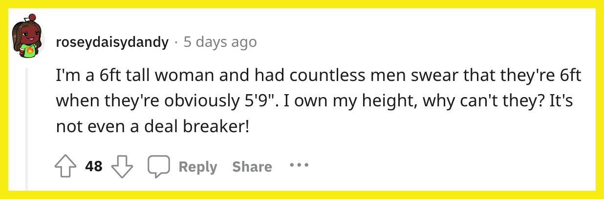Reddit 사용자 u/roseydaisydandy가 다음과 같이 댓글을 달았습니다. "나는 키가 6피트인 여성이고 셀 수 없이 많은 남자들이 키가 5'9인데도 6피트라고 맹세했습니다.".  나는 내 키를 소유하고 있는데 왜 그들은 할 수 없습니까?  거래 차단기조차 아닙니다!"