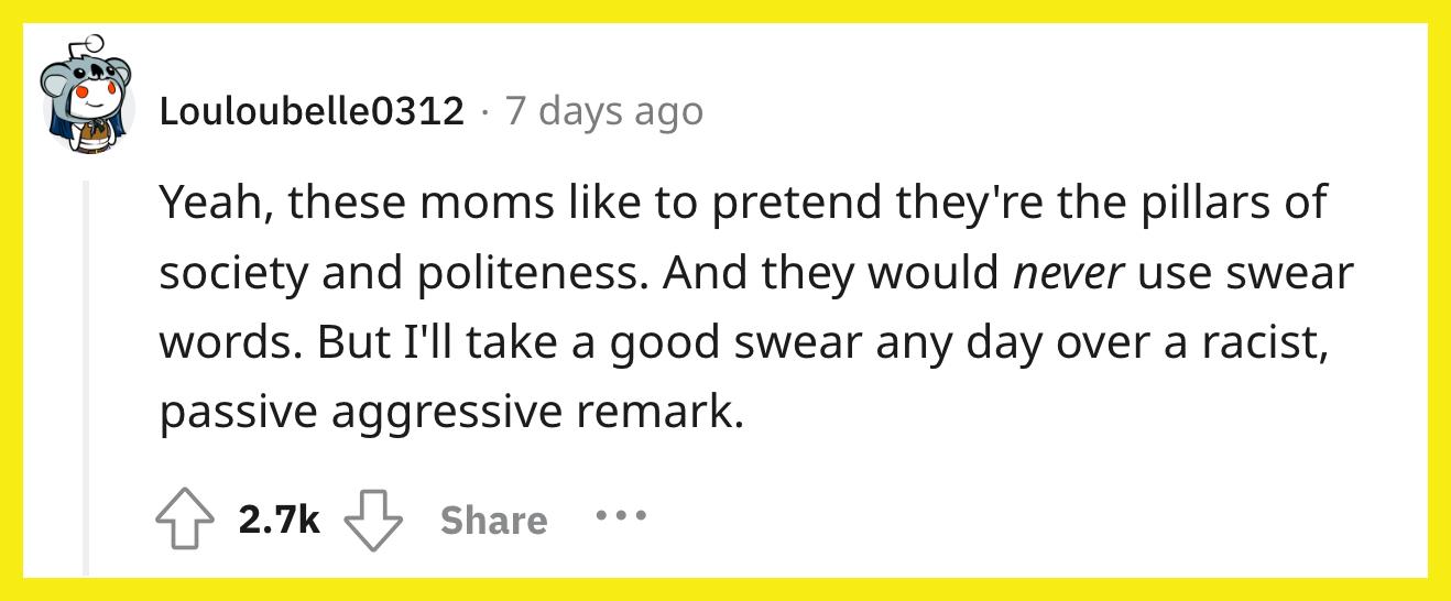 Reddit 사용자 u/Louloubelle0312가 댓글을 달았습니다. "네, 이 엄마들은 자신이 사회와 공손함의 기둥인 척하고 싶어합니다.  그리고 그들은 결코 욕설을 사용하지 않을 것입니다.  그러나 나는 인종 차별적이고 수동적이며 공격적인 발언에 대해서는 언제든지 욕을 할 것입니다."