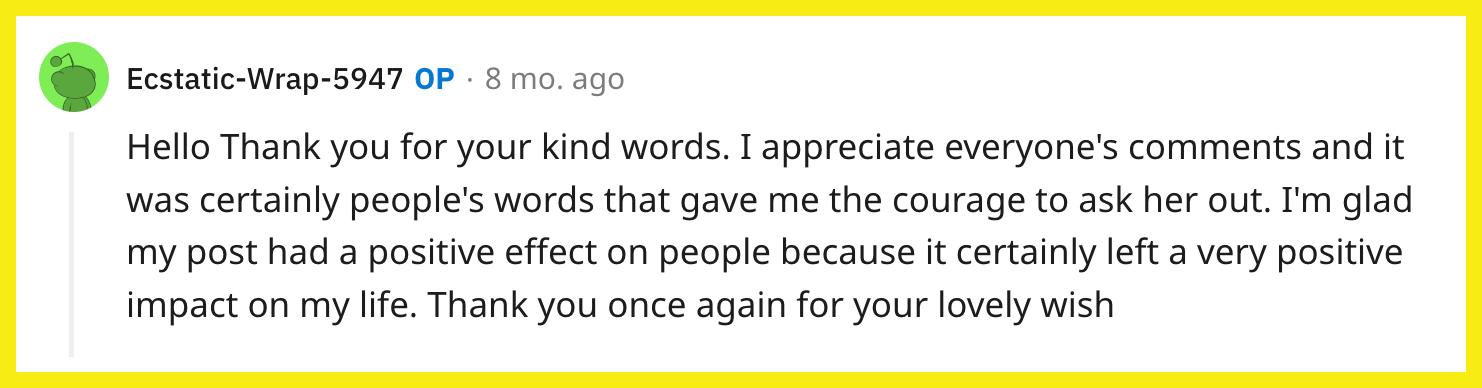 L'utente Reddit u/Ecstatic-Wrap-5947 ha risposto a un lettore, scrivendo: "Ciao Grazie per le tue gentili parole.  Apprezzo i commenti di tutti e sono state sicuramente le parole delle persone a darmi il coraggio di chiederle di uscire.  Sono felice che il mio post abbia avuto un effetto positivo sulle persone perché sicuramente ha lasciato un impatto molto positivo sulla mia vita.  Grazie ancora per il tuo adorabile augurio."